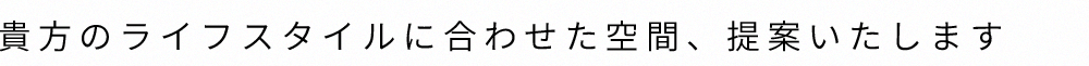 貴方のライフスタイルに合わせた空間、提案いたします