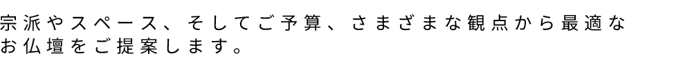 宗派やスペース、そしてご予算、さまざまな観点から最適なお仏壇をご提案します。