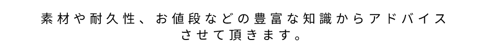 素材や耐久性、お値段などの豊富な知識からアドバイスさせて頂きます。