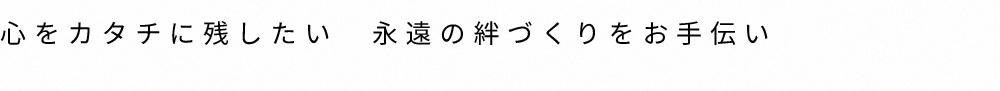 心をカタチに残したい　永遠の絆づくりをお手伝い