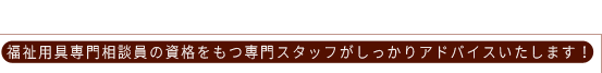 福祉用具専門相談員の資格をもつ専門スタッフがしっかりアドバイスいたします！