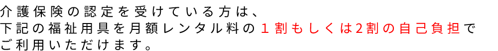 介護保険の認定を受けている方は、下記の福祉用具を月額レンタル料の１割もしくは2割の自己負担でご利用いただけます。