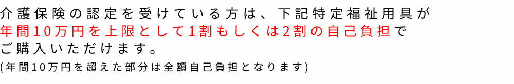 介護保険の認定を受けている方は、下記特定福祉用具が年間10万円を上限として1割もしくは2割の自己負担でご購入いただけます。(年間10万円を超えた部分は全額自己負担となります)