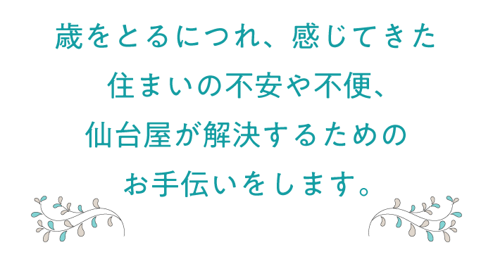 歳をとるにつれ、感じてきた住まいの不安や不便、
                仙台屋が解決するためのお手伝いをします。