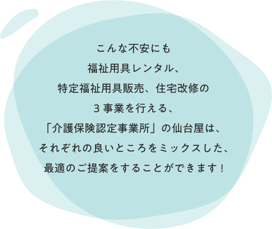 こんな不安にも「介護保険事業所認定」を受け、
福祉用具レンタル、特定福祉用具販売、住宅改修の3事業を行える「仙台屋」は、
それぞれの良いところををミックスした、最適のご提案をすることができます!