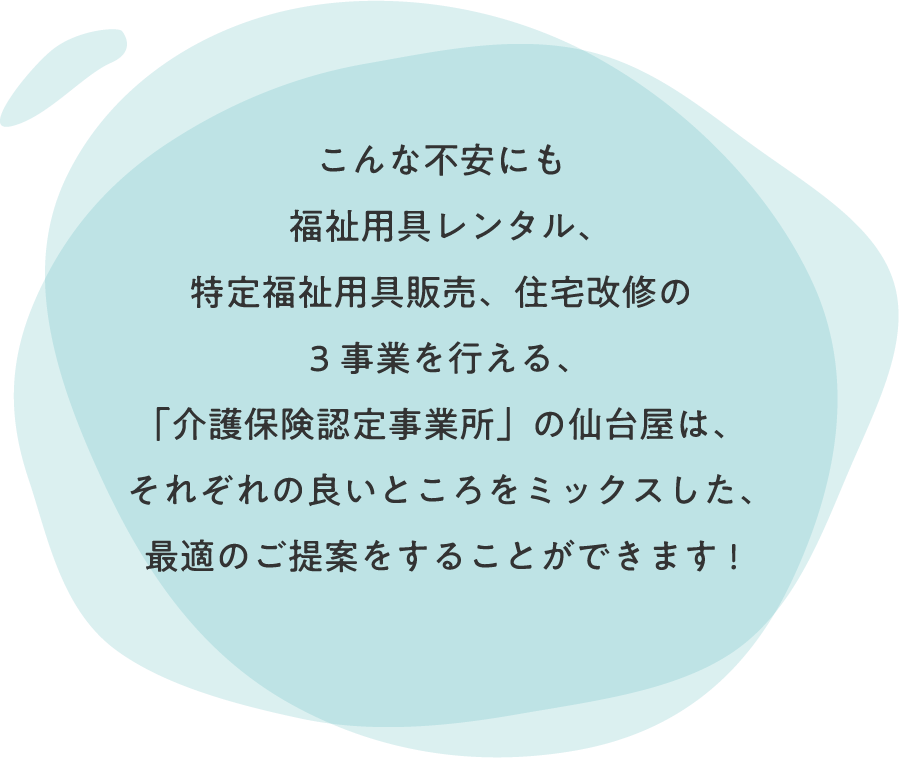 こんな不安にも「介護保険事業所認定」を受け、
                  福祉用具レンタル、特定福祉用具販売、住宅改修の3事業を行える「仙台屋」は、
                  それぞれの良いところををミックスした、最適のご提案をすることができます！