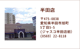 半田店 〒475-0838愛知県半田市旭町5丁目5-5(ジャスコ半田店前）(0569）22-8118